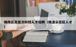 杨陵区高层次科技人才招聘（杨凌示范区人才）