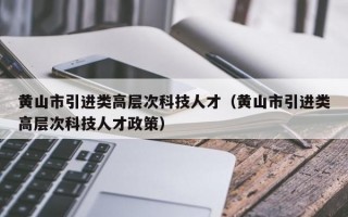 黄山市引进类高层次科技人才（黄山市引进类高层次科技人才政策）