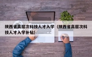陕西省高层次科技人才入学（陕西省高层次科技人才入学补贴）