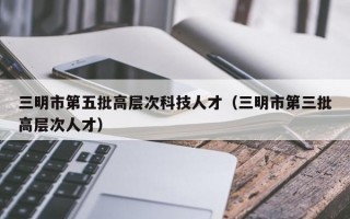 三明市第五批高层次科技人才（三明市第三批高层次人才）