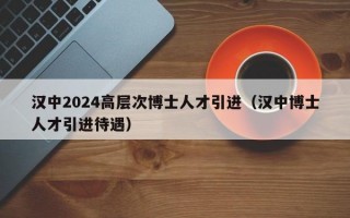 汉中2024高层次博士人才引进（汉中博士人才引进待遇）
