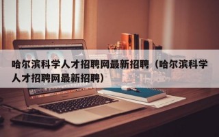 哈尔滨科学人才招聘网最新招聘（哈尔滨科学人才招聘网最新招聘）