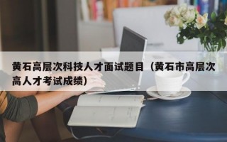 黄石高层次科技人才面试题目（黄石市高层次高人才考试成绩）