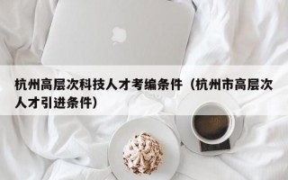 杭州高层次科技人才考编条件（杭州市高层次人才引进条件）