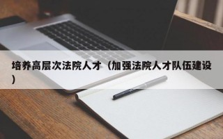培养高层次法院人才（加强法院人才队伍建设）