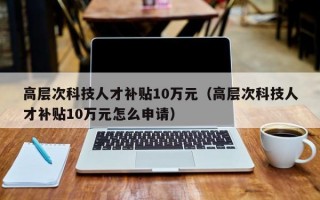 高层次科技人才补贴10万元（高层次科技人才补贴10万元怎么申请）