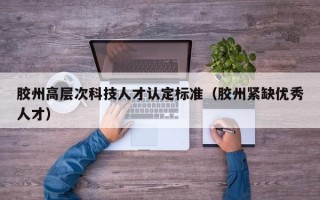 胶州高层次科技人才认定标准（胶州紧缺优秀人才）