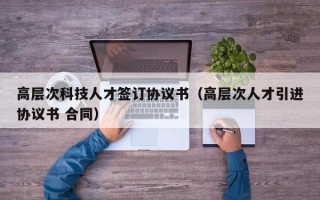 高层次科技人才签订协议书（高层次人才引进协议书 合同）