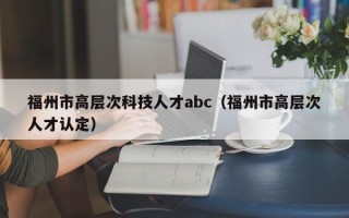 福州市高层次科技人才abc（福州市高层次人才认定）