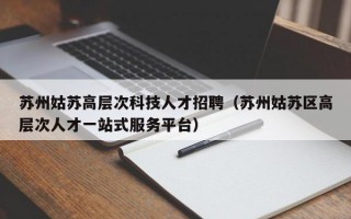 苏州姑苏高层次科技人才招聘（苏州姑苏区高层次人才一站式服务平台）