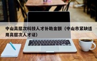 中山高层次科技人才补助金额（中山市紧缺适用高层次人才证）