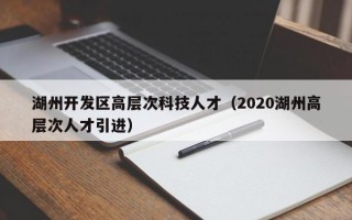 湖州开发区高层次科技人才（2020湖州高层次人才引进）