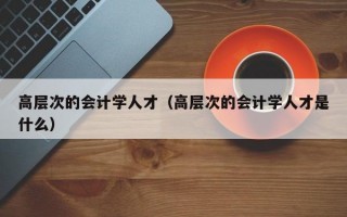 高层次的会计学人才（高层次的会计学人才是什么）