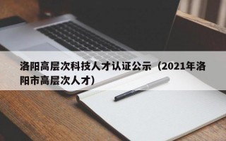 洛阳高层次科技人才认证公示（2021年洛阳市高层次人才）