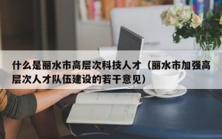 什么是丽水市高层次科技人才（丽水市加强高层次人才队伍建设的若干意见）