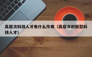 高层次科技人才有什么作用（高层次创新型科技人才）