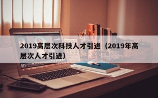 2019高层次科技人才引进（2019年高层次人才引进）