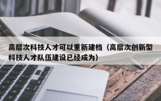 高层次科技人才可以重新建档（高层次创新型科技人才队伍建设已经成为）