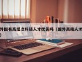 外国有高层次科技人才优先吗（国外高端人才）