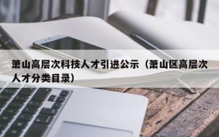 萧山高层次科技人才引进公示（萧山区高层次人才分类目录）