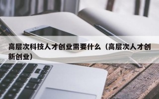 高层次科技人才创业需要什么（高层次人才创新创业）