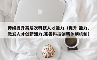持续提升高层次科技人才能力（提升 能力,激发人才创新活力,完善科技创新体制机制）