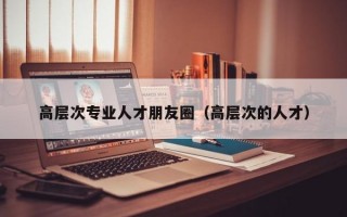 高层次专业人才朋友圈（高层次的人才）