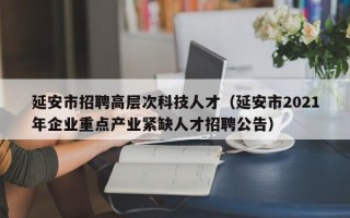 延安市招聘高层次科技人才（延安市2021年企业重点产业紧缺人才招聘公告）