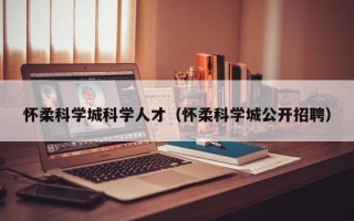 怀柔科学城科学人才（怀柔科学城公开招聘）