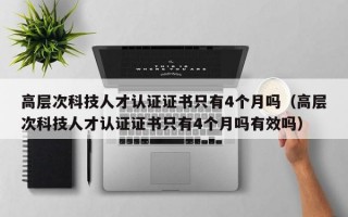 高层次科技人才认证证书只有4个月吗（高层次科技人才认证证书只有4个月吗有效吗）