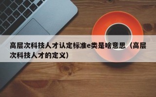 高层次科技人才认定标准e类是啥意思（高层次科技人才的定义）