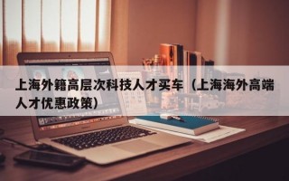 上海外籍高层次科技人才买车（上海海外高端人才优惠政策）