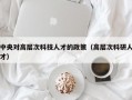 中央对高层次科技人才的政策（高层次科研人才）