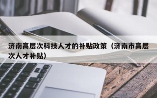 济南高层次科技人才的补贴政策（济南市高层次人才补贴）