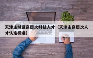 天津主城区高层次科技人才（天津市高层次人才认定标准）