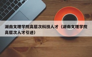 湖南文理学院高层次科技人才（湖南文理学院高层次人才引进）