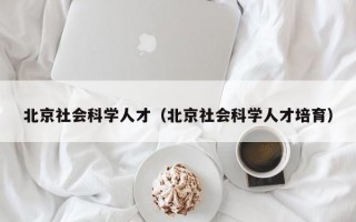 北京社会科学人才（北京社会科学人才培育）