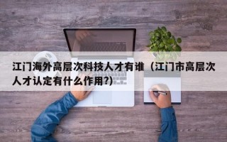 江门海外高层次科技人才有谁（江门市高层次人才认定有什么作用?）
