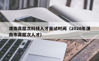 渭南高层次科技人才面试时间（2020年渭南市高层次人才）