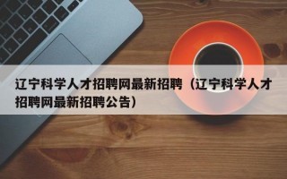 辽宁科学人才招聘网最新招聘（辽宁科学人才招聘网最新招聘公告）