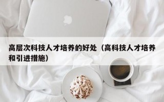 高层次科技人才培养的好处（高科技人才培养和引进措施）