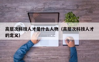 高层次科技人才是什么人物（高层次科技人才的定义）