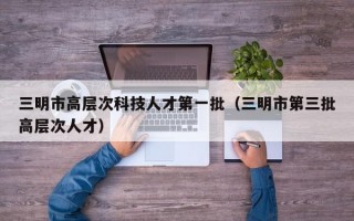 三明市高层次科技人才第一批（三明市第三批高层次人才）
