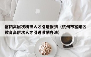 富阳高层次科技人才引进报到（杭州市富阳区教育高层次人才引进激励办法）