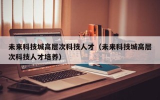未来科技城高层次科技人才（未来科技城高层次科技人才培养）