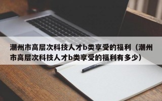 潮州市高层次科技人才b类享受的福利（潮州市高层次科技人才b类享受的福利有多少）