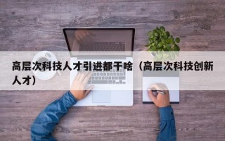 高层次科技人才引进都干啥（高层次科技创新人才）
