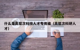 什么是高层次科技人才专用编（高层次科研人才）