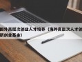国外高层次创业人才培养（海外高层次人才创新创业基金）