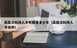 高层次科技人才年限是多少年（高层次科技人才培养）